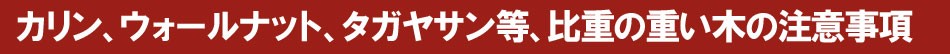 カリン、ウォールナット、タガヤサン等、比重の重い木の注意事項