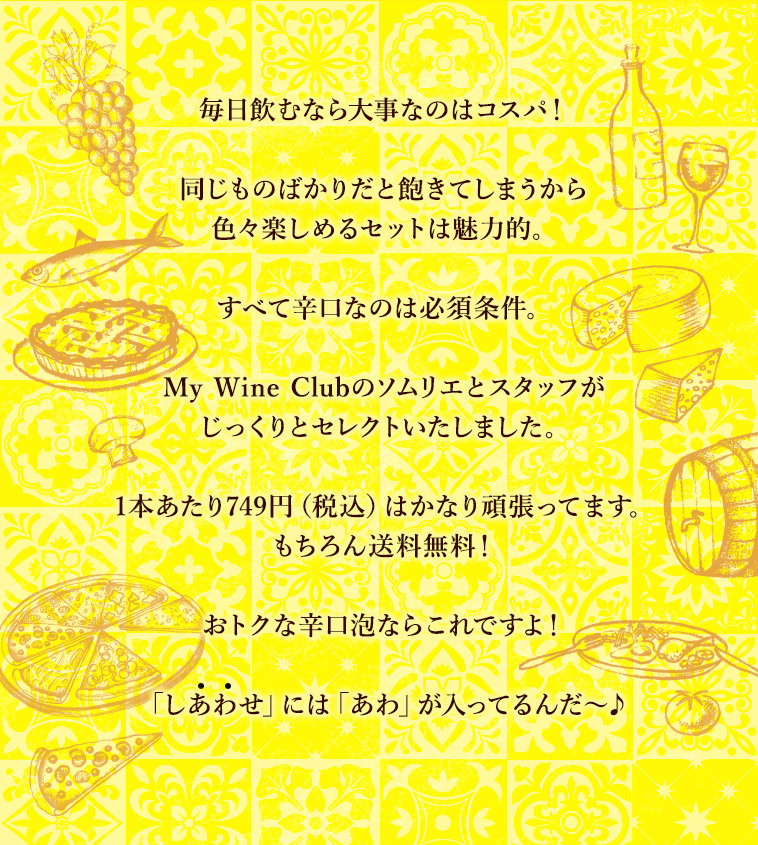 毎日飲むなら大事なのはコスパ！同じものばかりだと飽きてしまうから色々楽しめるセットは魅力的。すべて辛口なのは必須条件。My Wine Clubのソムリエとスタッフがじっくりとセレクトいたしました。1本あたり749円（税込）はかなり頑張ってます。もちろん送料無料！おトクな辛口泡ならこれですよ！「しあわせ」には「あわ」が入ってるんだ〜♪