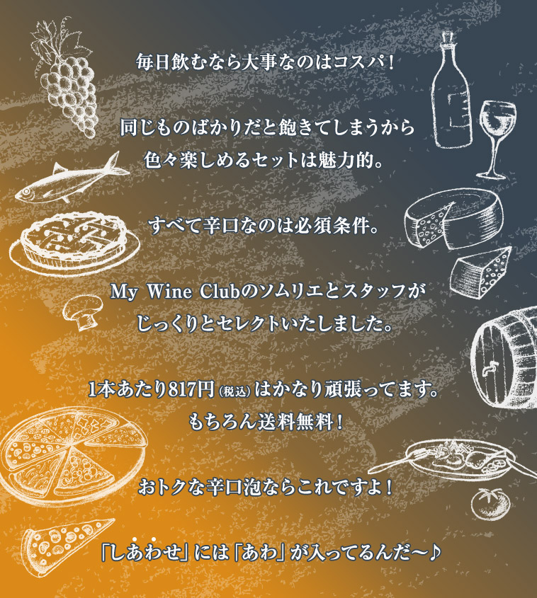 毎日飲むなら大事なのはコスパ！同じものばかりだと飽きてしまうから色々楽しめるセットは魅力的。すべて辛口なのは必須条件。My Wine Clubのソムリエとスタッフがじっくりとセレクトいたしました。1本あたり817円（税込）はかなり頑張ってます。もちろん送料無料！おトクな辛口泡ならこれですよ！「しあわせ」には「あわ」が入ってるんだ〜♪