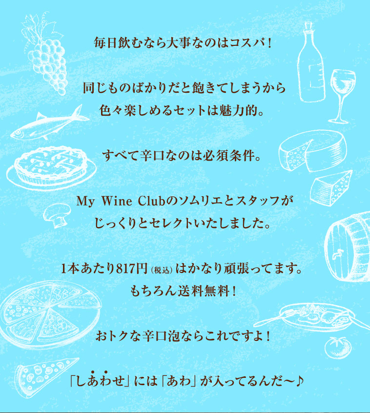 毎日飲むなら大事なのはコスパ!同じものばかりだと飽きてしまうから色々楽しめるセットは魅力的。すべて辛口なのは必須条件。My Wine Clubのソムリエとスタッフがじっくりとセレクトいたしました。1本あたり817円(税込)はかなり頑張ってます。もちろん送料無料!おトクな辛口泡ならこれですよ!「しあわせ」には「あわ」が入ってるんだ〜♪