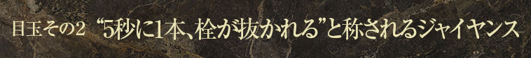 目玉その２ “5秒に1本、栓が抜かれる”と称されるジャイヤンス
