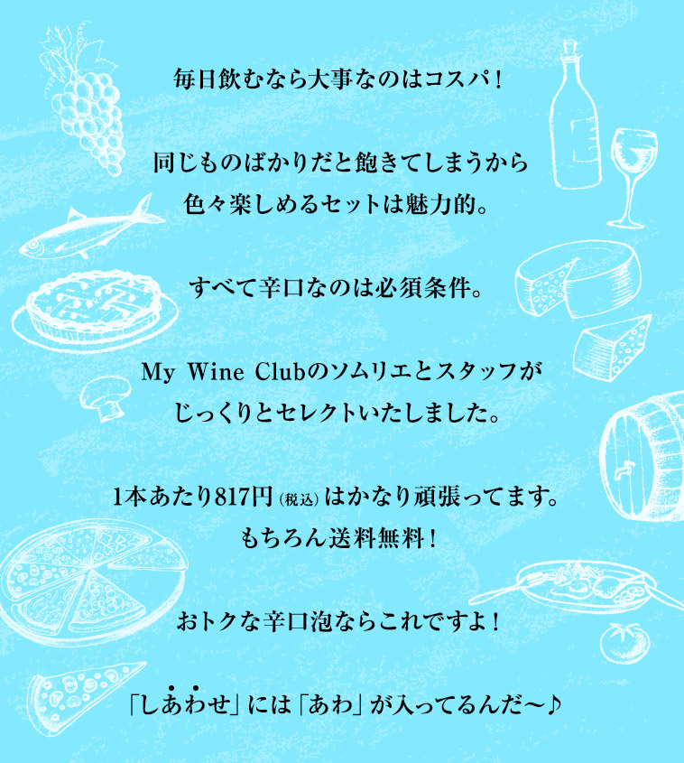 毎日飲むなら大事なのはコスパ！同じものばかりだと飽きてしまうから色々楽しめるセットは魅力的。すべて辛口なのは必須条件。My Wine Clubのソムリエとスタッフがじっくりとセレクトいたしました。1本あたり817円（税込）はかなり頑張ってます。もちろん送料無料！おトクな辛口泡ならこれですよ！「しあわせ」には「あわ」が入ってるんだ〜♪