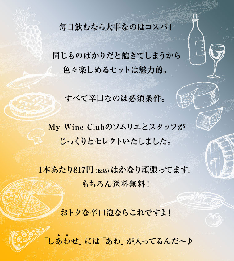 毎日飲むなら大事なのはコスパ！同じものばかりだと飽きてしまうから色々楽しめるセットは魅力的。すべて辛口なのは必須条件。My Wine Clubのソムリエとスタッフがじっくりとセレクトいたしました。1本あたり817円（税込）はかなり頑張ってます。もちろん送料無料！おトクな辛口泡ならこれですよ！「しあわせ」には「あわ」が入ってるんだ〜♪