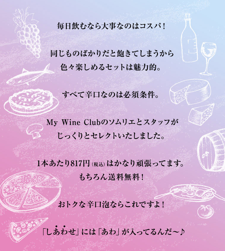 毎日飲むなら大事なのはコスパ！同じものばかりだと飽きてしまうから色々楽しめるセットは魅力的。すべて辛口なのは必須条件。My Wine Clubのソムリエとスタッフがじっくりとセレクトいたしました。1本あたり817円（税込）はかなり頑張ってます。もちろん送料無料！おトクな辛口泡ならこれですよ！「しあわせ」には「あわ」が入ってるんだ〜♪