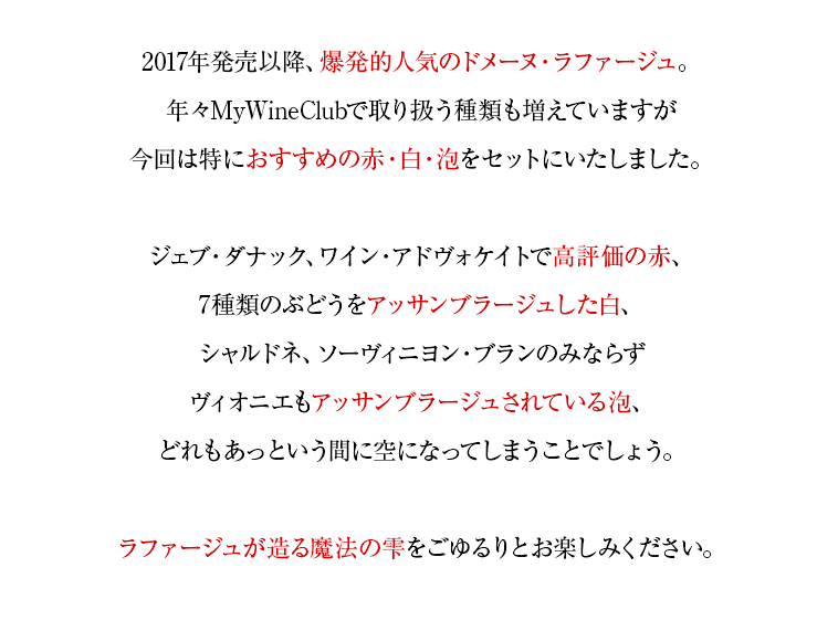 2017年発売以降、爆発的人気のドメーヌ・ラファージュ。年々MyWineClubで取り扱う種類も増えていますが今回は特におすすめの赤・白・泡をセットにいたしました。ジェブ・ダナック、ワイン・アドヴォケイトで高評価の赤、7種類のぶどうをアッサンブラージュした白、シャルドネ、ソーヴィニヨン・ブランのみならずヴィオニエもアッサンブラージュされている泡、どれもあっという間に空になってしまうことでしょう。ラファージュが造る魔法の雫をごゆるりとお楽しみください。