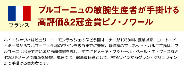 ブルゴーニュの敏腕生産者が手掛ける高評価&2冠金賞ピノ・ノワール　ルイ・シャヴィはピュリニー・モンラッシェのぶどう園オーナーが1938年に創業以来、コート・ド・ボーヌからブルゴーニュ全域のワインを扱うまでに発展。醸造家のマリネット・ガルニエ氏は、ブルゴーニュ出身で若い頃から醸造家を志し、すでにドメーヌ・ブシャール・ペール・エ・フィスなど4つのドメーヌで醸造を経験。現在では、醸造責任者として、村名ワインからグラン・クリュワインまで手掛ける実力者です。