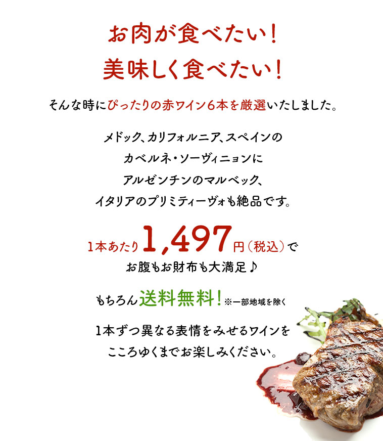 お肉が食べたい！美味しく食べたい！そんな時にぴったりの赤ワイン６本を厳選いたしました。メドック、カリフォルニア、スペインのカベルネ・ソーヴィニョンにアルゼンチンのマルベック、イタリアのプリミティーヴォも絶品です。1本あたり1,497円（税込）でお腹もお財布も大満足♪もちろん送料無料！※一部地域を除く1本ずつ異なる表情をみせるワインをこころゆくまでお楽しみください。