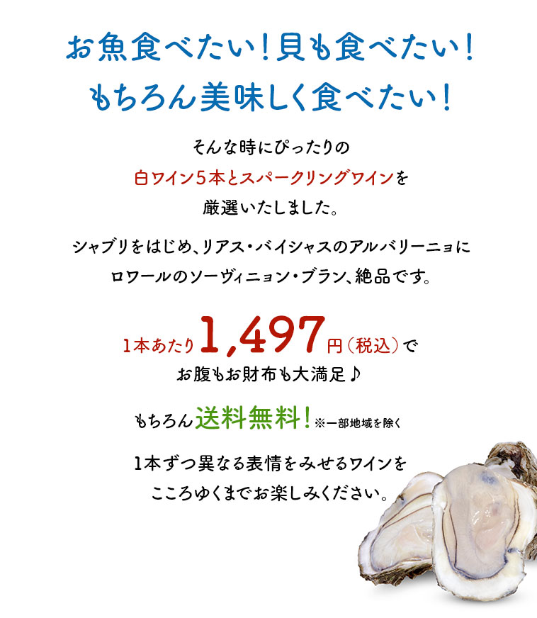 お魚食べたい！貝も食べたい！もちろん美味しく食べたい！そんな時にぴったりの白ワイン５本とスパークリングワインを厳選いたしました。シャブリをはじめ、リアス・バイシャスのアルバリーニョにロワールのソーヴィニョン・ブラン、絶品です。1本あたり1,497円（税込）でお腹もお財布も大満足♪1本ずつ異なる表情をみせるワインをこころゆくまでお楽しみください。