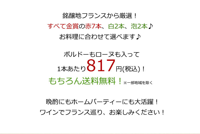 銘醸地フランスから厳選！すべて金賞赤7本、白2本、泡2本♪お料理に合わせて選べます♪ボルドーもローヌも入って、1本あたり817円（税込）もちろん送料無料！　晩酌にもホームパーティーにも大活躍！ワインでフランス巡り、お楽しみください！