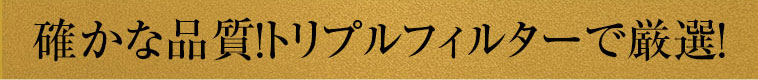 確かな品質！トリプルフィルターで厳選！