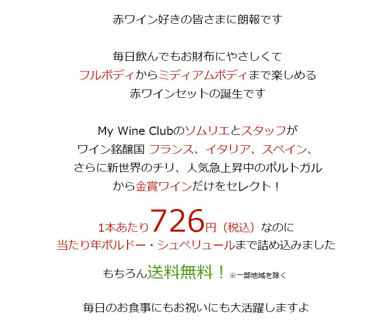 赤ワイン好きの皆さまに朗報です毎日飲んでもお財布にやさしくてフルボディからミディアムボディまで楽しめる赤ワインセットの誕生ですMy Wine Clubのソムリエとスタッフがワイン銘醸国 フランス、イタリア、スペイン、さらに新世界のチリ、人気急上昇中のポルトガルから金賞ワインだけをセレクト!1本あたり726円(税込)なのに当たり年ボルドー・シュペリュールまで詰め込みましたもちろん送料無料!※一部地域を除く毎日のお食事にもお祝いにも大活躍しますよ