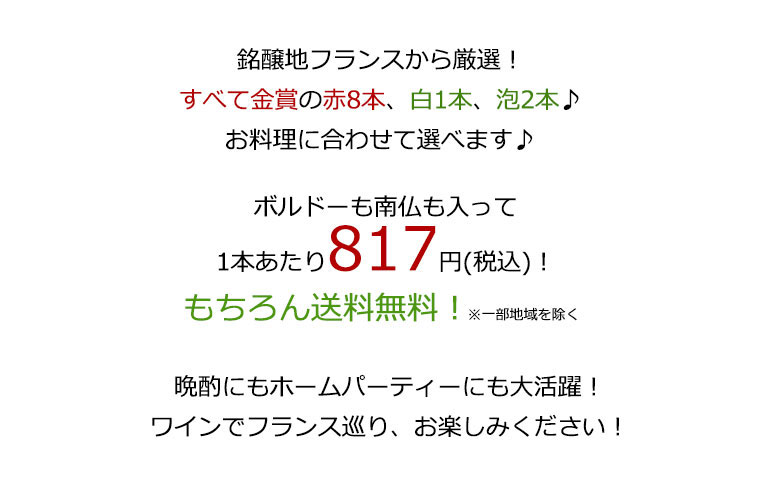 銘醸地フランスから厳選!すべて金賞赤8本、白1本、泡2本♪お料理に合わせて選べます♪ボルドーも南仏も入って、1本あたり817円(税込)もちろん送料無料! 晩酌にもホームパーティーにも大活躍!ワインでフランス巡り、お楽しみください!