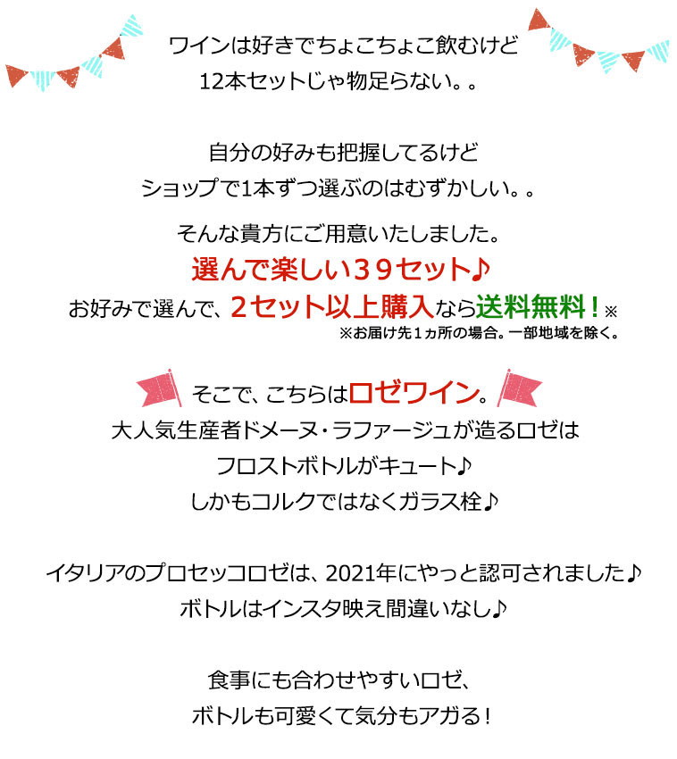 ワインは好きでちょこちょこ飲むけど12本セットじゃ物足らない。。自分の好みも把握してるけどショップで1本ずつ選ぶのはむずかしい。。そんな貴方にご用意いたしました。選んで楽しい３９セット♪お好みで選んで、２セット以上購入なら送料無料！※お届け先１ヵ所の場合。一部地域を除く。そこで、こちらはロゼワイン。大人気生産者ドメーヌ・ラファージュが造るロゼはフロストボトルがキュート♪しかもコルクではなくガラス栓♪イタリアのプロセッコロゼは、2021年にやっと認可されました♪ボトルはインスタ映え間違いなし♪食事にも合わせやすいロゼ、ボトルも可愛くて気分もアガる！