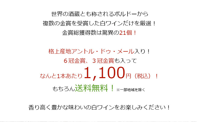 世界の酒造とも称されるボルドーから、複数の金賞を受賞した白ワインだけを厳選!金賞総獲得数は驚異の21個!格上産地アントル・ドゥ・メール入り!6冠金賞、3冠金賞も入って、なんと1本あたり1,100円（税込）！もちろん送料無料！※一部地域を除く