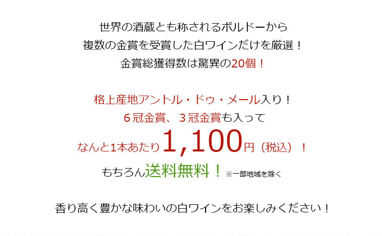 世界の酒造とも称されるボルドーから、複数の金賞を受賞した白ワインだけを厳選!金賞総獲得数は驚異の20個!格上産地アントル・ドゥ・メール入り!6冠金賞、3冠金賞も入って、なんと1本あたり1,100円（税込）！もちろん送料無料！※一部地域を除く