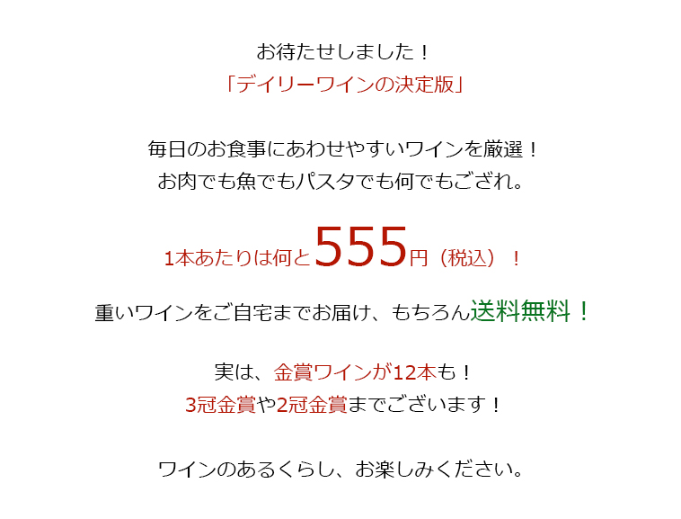 毎日のお食事にあわせやすいワインを厳選!お肉でも魚でもパスタでも何でもござれ。1本あたりは何と555円（税込）！重いワインをご自宅までお届け、もちろん送料無料！実は、金賞ワインが12本も！3冠金賞や2冠金賞までございます！ワインのある暮らし、お楽しみください。