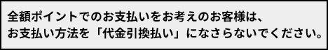 全額ポイントでのお支払いをお考えのお客様は、お支払い方法を「代金引換払い」になさらないでください。