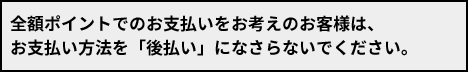 全額ポイントでのお支払いをお考えのお客様は、お支払い方法を「後払い」になさらないでください。