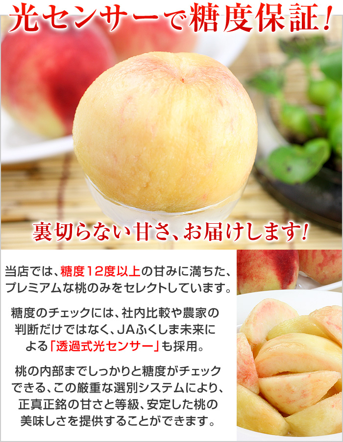 裏切らない甘さ、お届けします！当店では、糖度12度以上の甘みに満ちた、プレミアムな桃のみをセレクトしています。糖度のチェックには、社内比較や農家の判断だけではなく、JAふくしま未来による「透過式光センサー」も採用。桃の内部までしっかりと糖度がチェックできる、この厳重な選別システムにより、正真正銘の甘さと等級、安定した桃の美味しさを提供することができるのです。