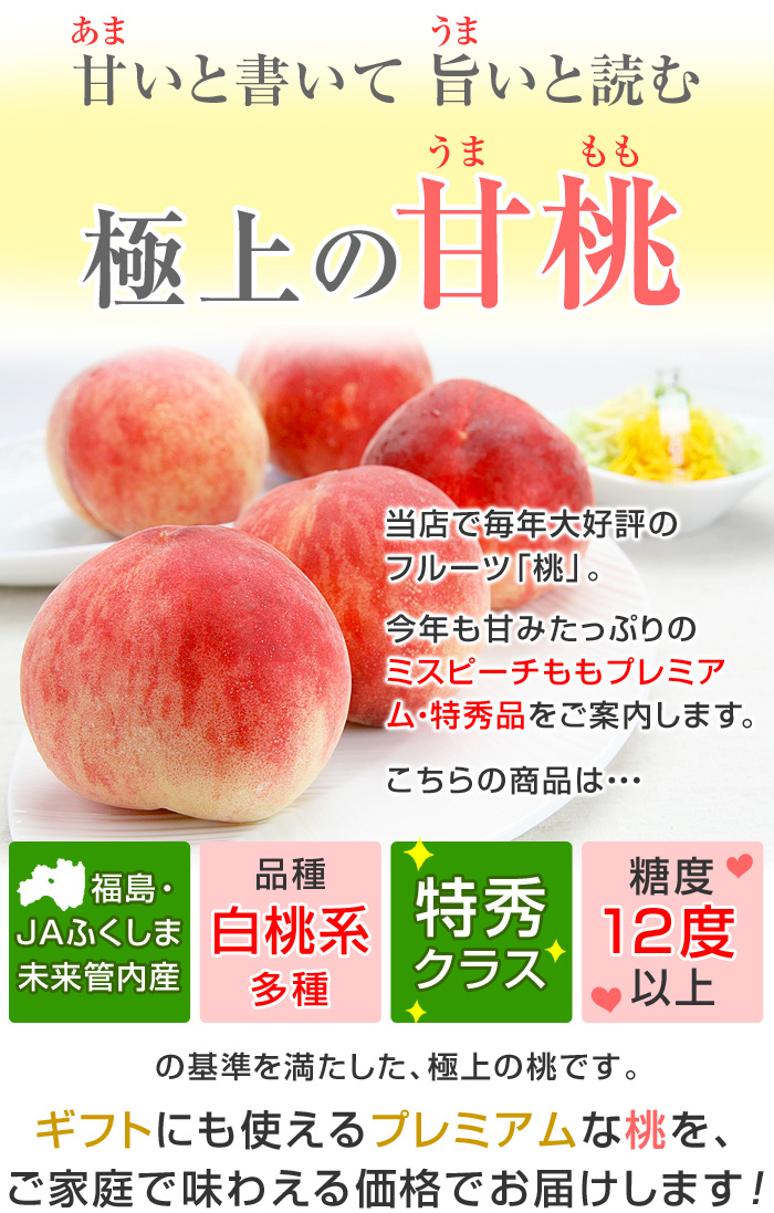 当店で、毎年大好評のフルーツ「桃」。今年も甘みたっぷりの「ミスピーチももプレミアム・特秀品」をご案内します。こちらの商品は「福島・JAふくしま未来管内産」「白桃系多種」「特秀クラス」「糖度12度以上」の基準を満たした、極上の桃です。ギフトにも使えるプレミアムな桃を、ご家庭で味わえる価格でお届けします。