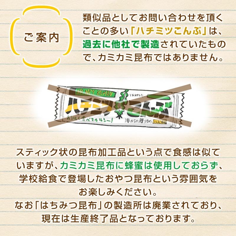 類似品としてお問い合わせを頂くことの多い「ハチミツこんぶ」は、過去に他社で製造されていたもので、カミカミ昆布ではありません。スティック状の昆布加工品という点で食感は似ていますが、カミカミ昆布に蜂蜜は使用しておらず、学校給食で登場したおやつ昆布という雰囲気をお楽しみください。なお「はちみつ昆布」の製造所は廃業されており、現在は生産終了品となっております。