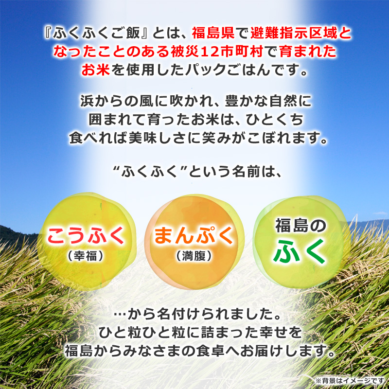 『ふくふくご飯』とは、福島県で避難指示区域となったことのある被災12市町村で育まれたお米を使用したパックごはんです。浜からの風に吹かれ、豊かな自然に囲まれて育ったお米は、ひと口食べればおいしさに笑みがこぼれます。ふくふくという名前は、こうふく、まんぷく、福島のふくから名づけられました。ひと粒ひと粒に詰まった幸せを福島からみなさまの食卓へお届けします。