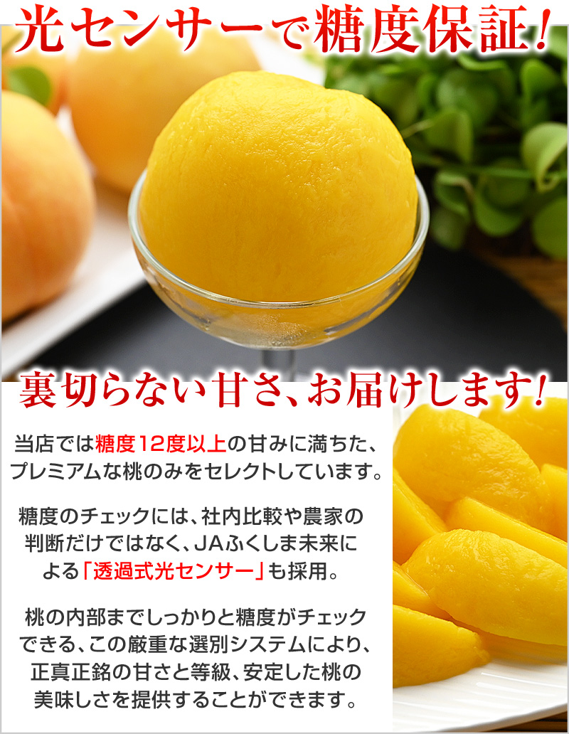 裏切らない甘さ、お届けします！当店では、糖度12度以上の甘みに満ちた、プレミアムな桃のみをセレクトしています。糖度のチェックには、社内比較や農家の判断だけではなく、JAふくしま未来による「透過式光センサー」も採用。桃の内部までしっかりと糖度がチェックできる、この厳重な選別システムにより、正真正銘の甘さと等級、安定した桃の美味しさを提供することができるのです。