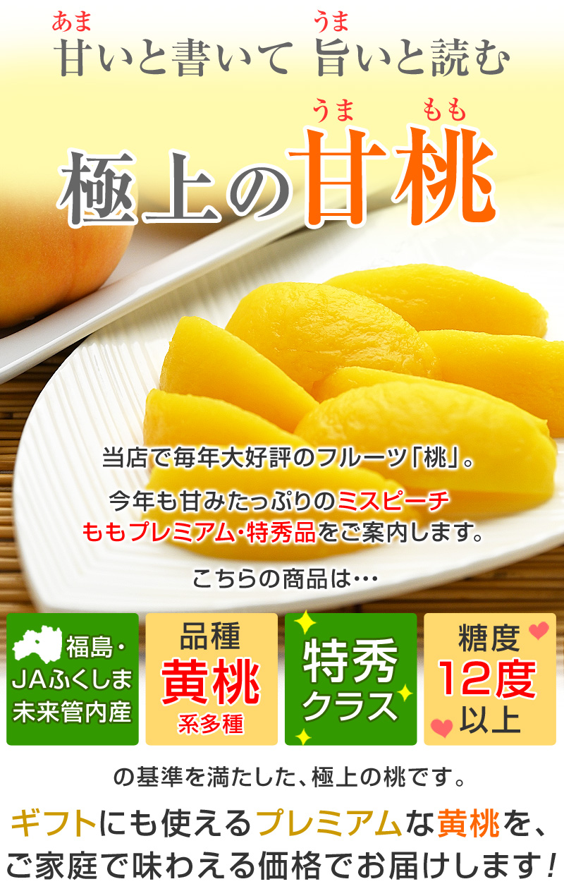 当店で、毎年大好評のフルーツ「桃」。今年も甘みたっぷりの「ミスピーチももプレミアム・特秀品」をご案内します。こちらの商品は「福島・JAふくしま未来管内産」「黄桃系多種」「特秀クラス」「糖度12度以上」の基準を満たした、極上の桃です。ギフトにも使えるプレミアムな黄桃を、ご家庭で味わえる価格でお届けします。