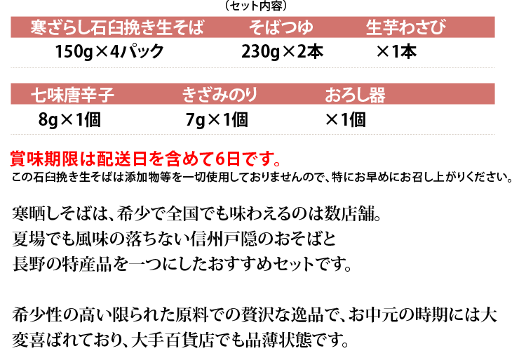 [セット内容]■寒ざらし石臼挽き生そば150g×4パック■そばつゆ240g×2本■生芋わさび×1本■七味唐辛子8g×1個■きざみのり7g×1個■おろし器 賞味期限は配送日を含めて6日です。生ものですが、そば工場直送でお届けしますので安心してお召し上がりいただけます。希少性の高い限られた原料での贅沢な逸品で、お中元の時期には大変喜ばれており、大手百貨店でも品薄状態です。 