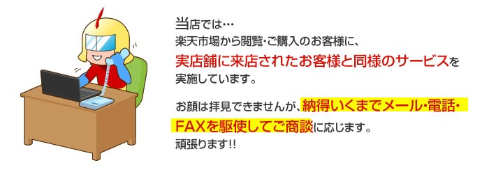 当店では・・・
楽天市場から閲覧・ご購入のお客様に、実店舗に来店されたお客様と同様のサービスを実施しています。お顔は拝見できませんが、納得いくまでメール・電話・
FAXを駆使してご商談に応じます。頑張ります!!