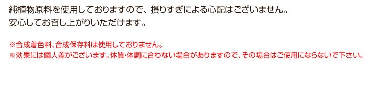 純植物原料を使用しておりますので、 摂りすぎによる心配はございません。安心してお召し上がりいただけます。※合成着色料、合成保存料は使用しておりません。※効果には個人差がございます。体質・体調に合わない場合がありますので、その場合はご使用にならないで下さい。