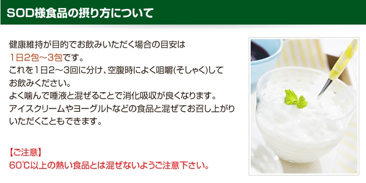 SOD様食品の摂り方について 健康維持が目的でお飲みいただく場合の目安は1日2包、3包です。これを1日2、3回に分け、空腹時によく咀嚼してお飲みください。よく噛んで唾液と混ぜることで消化吸収が良くなります。アイスクリームやヨーグルトなどの食品と混ぜてお召し上がりいただくこともできます。ご注意60度以上の熱い食品とは混ぜないようご注意下さい。