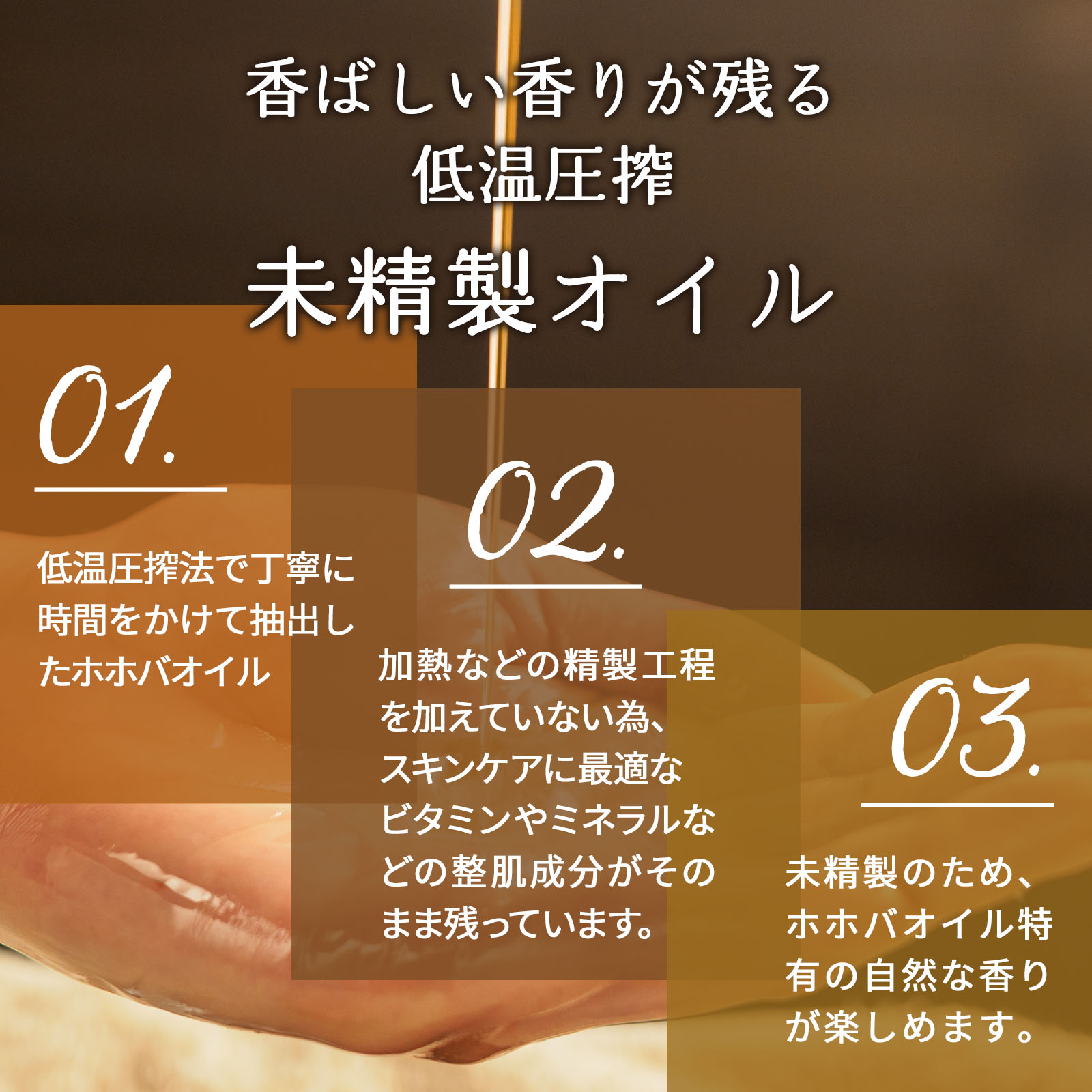 香ばしい香りが残る低温圧搾 未精製オイル 1.低温圧搾法で丁寧に時間をかけて抽出したホホバオイル 2.加熱などの精製工程を加えていない為、スキンケアに最適なビタミンやミネラルなどの整肌成分がそのまま残っています。 3.未精製のため、ホホバオイル特有の自然な香りが楽しめます。