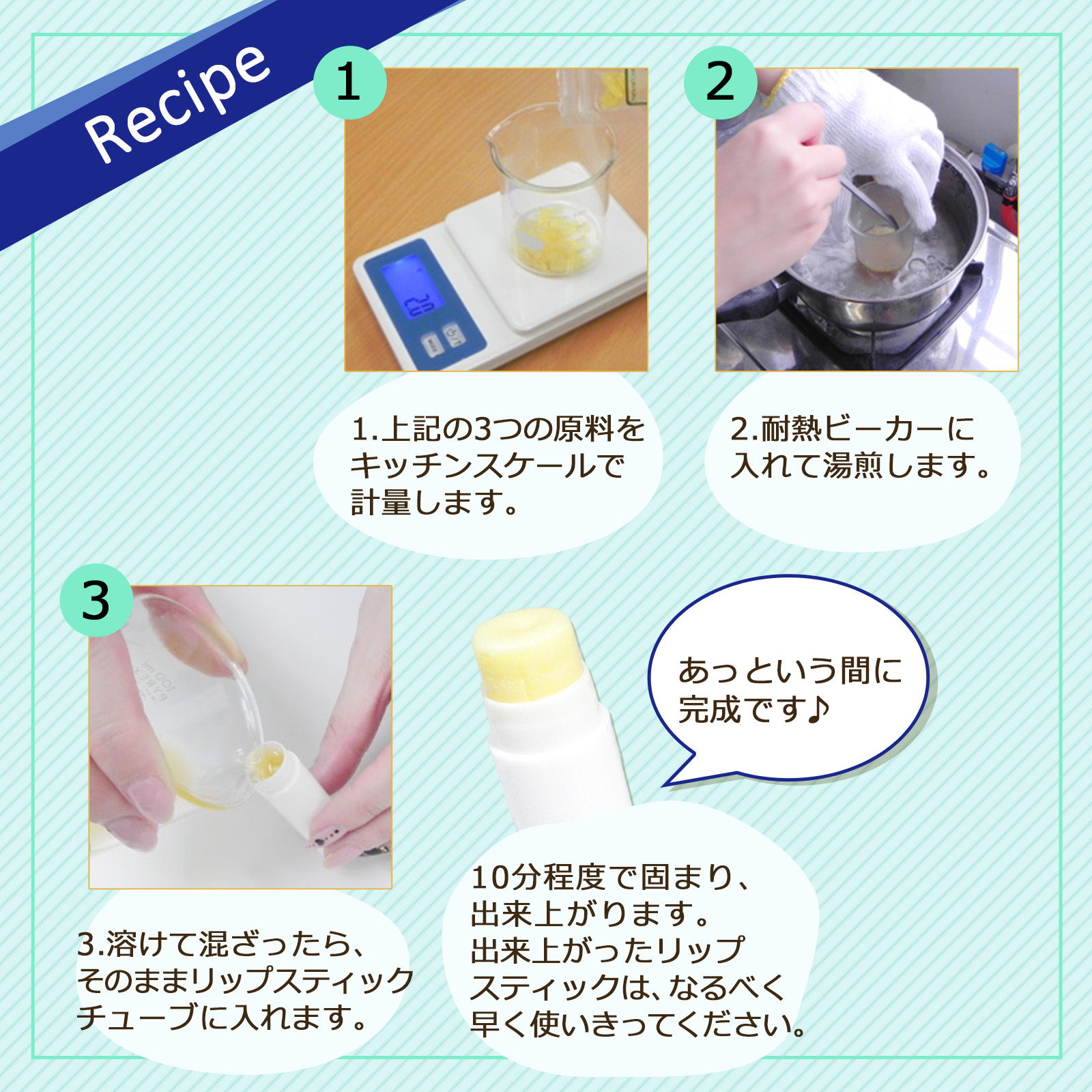 1.上記の3つの原料をキッチンスケールで計量します。2.耐熱ビーカーに入れて湯煎します。3.溶けて混ざったら、そのままリップスティックチューブに入れます。10分程度で固まり、出来上がります。出来上がったリップスティックは、なるべく早く使いきってください。