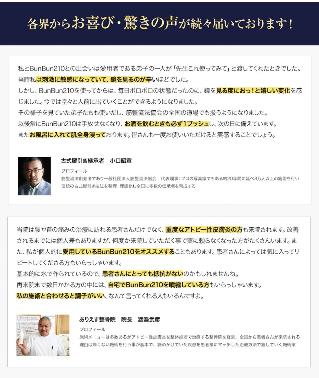 各界からお喜び・驚きの声が続々届いております！私とBunBun210との出会いは愛用者である弟子の一人が「先生これ使ってみて」と渡してくれたときでした。当時私は刺激に敏感になっていて、鏡を見るのが辛いほどでした。しかし、BunBun210を使ってからは、毎日ボロボロの状態だったのに、鏡を見る度におっ！と嬉しい変化を感じました。今では堂々と人前に出ていくことができるようになりました。その様子を見ていた弟子たちも使いだし、筋整流法協会の全国の道場でも扱うようになりました。以後常にBunBun210は手放せなくなり、お酒を飲むときも必ず１プッシュし、次の日に備えています。またお風呂に入れて肌全身浸っております。皆さんも一度お使いいただけると実感することでしょう。当院は腰や首の痛みの治療に訪れる患者さんだけでなく、重度なアトピー性皮膚炎の方も来院されます。改善されるまでには個人差もありますが、何度か来院していただく事で薬に頼らなくなった方がたくさんいます。また、私が個人的に愛用しているBunBun210をオススメすることもあります。患者さんによっては気に入ってリピートしてくださる方もいらっしゃいます。基本的に水で作られているので、患者さんにとっても抵抗がないのかもしれませんね。再来院まで数日かかる方の中には、自宅でBunBun210を噴霧している方もいらっしゃいます。私の施術と合わせると調子がいい、なんて言ってくれる人もいるんですよ。