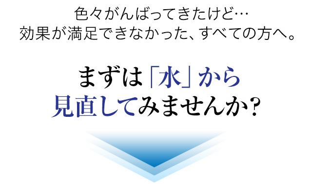 色々がんばってきたけど…効果が満足できなかった、すべての方へ。まずは「水」から見直してみませんか？