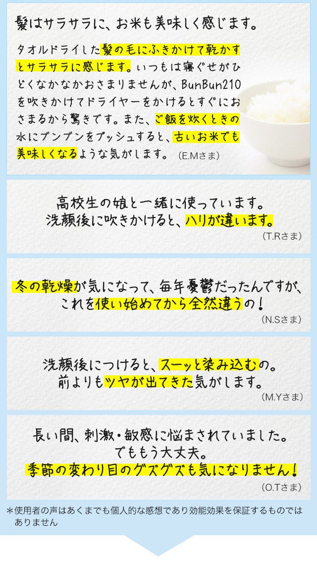 髪はサラサラに、お米も美味しく感じます。タオルドライした髪の毛にふきかけて乾かすとサラサラに感じます。いつもは寝ぐせがひどくなかなかおさまりませんが、BunBun210を吹きかけてドライヤーをかけるとすぐにおさまるから驚きです。また、ご飯を炊くときの水にブンブンをプッシュすると、古いお米でも美味しくなるような気がします。 E.Mさま高校生の娘と一緒に使っています。洗顔後に吹きかけると、ハリが違います。T.Rさま冬の乾燥が気になって、毎年憂鬱だったんですが、これを使い始めてから全然違うの！N.Sさま洗顔後につけると、スーッと染み込むの。前よりもツヤが出てきた気がします。M.Yさま長い間、刺激・敏感に悩まされていました。でももう大丈夫。季節の変わり目のグズグズも気になりません！O.Tさま