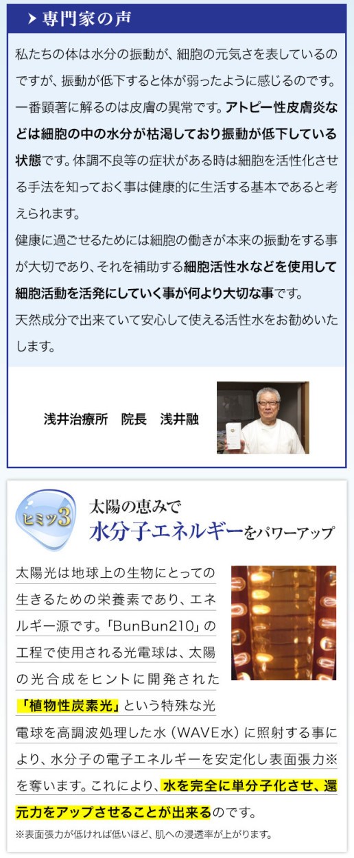 私たちの体は水分の振動が、細胞の元気さを表しているのですが、振動が低下すると体が弱ったように感じるのです。一番顕著に解るのは皮膚の異常です。アトピー性皮膚炎などは細胞の中の水分が枯渇しており振動が低下している状態です。体調不良等の症状がある時は細胞を活性化させる手法を知っておく事は健康的に生活する基本であると考えられます。健康に過ごせるためには細胞の働きが本来の振動をする事が大切であり、それを補助する細胞活性水などを使用して細胞活動を活発にしていく事が何より大切な事です。　天然成分で出来ていて安心して使える活性水をお勧めいたします。太陽光は地球上の生物にとっての生きるための栄養素であり、エネルギー源です。「 Bun Bun 210 」の工程で使用される光電球は、太陽の光合成をヒントに開発された「植物性炭素光」という特殊な光電球を高調波処理した水（WAVE水）に照射する事により、水分子の電子エネルギーを安定化し表面張力※を奪います。これにより、水を完全に単分子化させ、還元力をアップさせることが出来るのです。