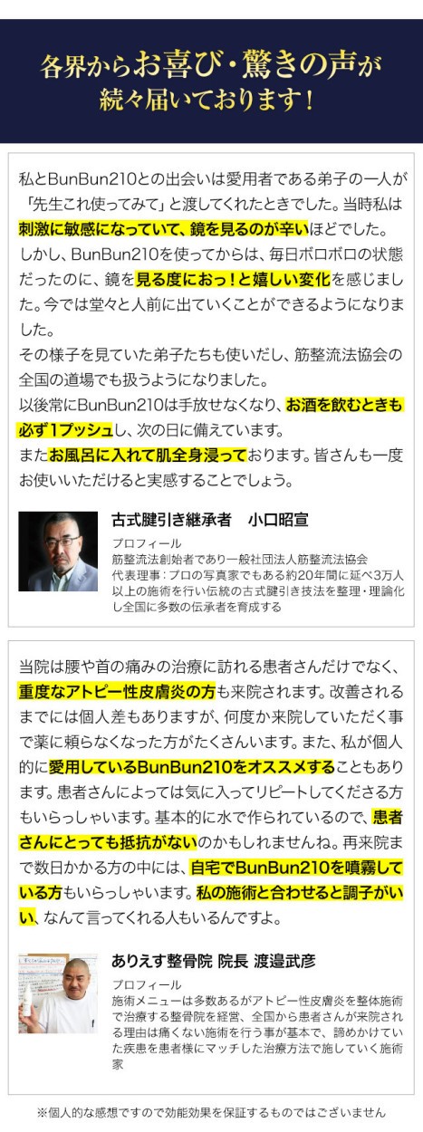 各界からお喜び・驚きの声が続々届いております！私とBunBun210との出会いは愛用者である弟子の一人が「先生これ使ってみて」と渡してくれたときでした。当時私は刺激に敏感になっていて、鏡を見るのが辛いほどでした。しかし、BunBun210を使ってからは、毎日ボロボロの状態だったのに、鏡を見る度におっ！と嬉しい変化を感じました。今では堂々と人前に出ていくことができるようになりました。その様子を見ていた弟子たちも使いだし、筋整流法協会の全国の道場でも扱うようになりました。以後常にBunBun210は手放せなくなり、お酒を飲むときも必ず１プッシュし、次の日に備えています。またお風呂に入れて肌全身浸っております。皆さんも一度お使いいただけると実感することでしょう。当院は腰や首の痛みの治療に訪れる患者さんだけでなく、重度なアトピー性皮膚炎の方も来院されます。改善されるまでには個人差もありますが、何度か来院していただく事で薬に頼らなくなった方がたくさんいます。また、私が個人的に愛用しているBunBun210をオススメすることもあります。患者さんによっては気に入ってリピートしてくださる方もいらっしゃいます。基本的に水で作られているので、患者さんにとっても抵抗がないのかもしれませんね。再来院まで数日かかる方の中には、自宅でBunBun210を噴霧している方もいらっしゃいます。私の施術と合わせると調子がいい、なんて言ってくれる人もいるんですよ。