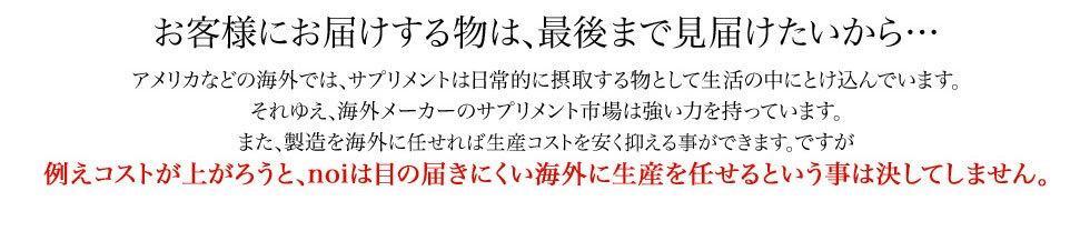 アメリカなどの海外では、サプリメントは日常的に摂取するものとして生活の中に溶け込んでいます。しかし、noiはたとえコストが上がろうと、海外に生産を任せるということは決してしません