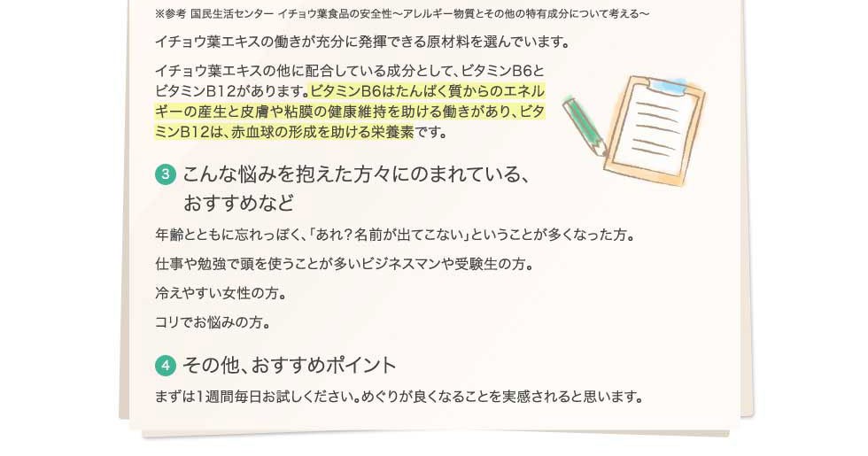 イチョウ葉エキスのほかに、ビタミンB6とビタミンB12を配合。ビタミンB6は、たんぱく質からのエネルギー産生と、皮膚や粘膜の健康維持を助ける働きがあり、ビタミンB12は赤血球の形成を助ける栄養素です。