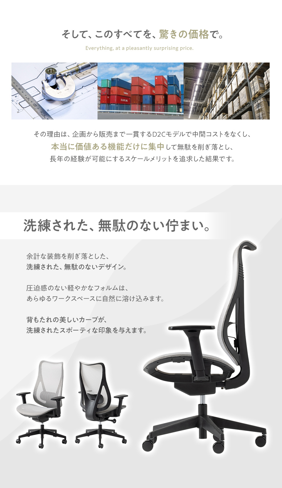 このすべてを驚きの価格で。本当に価値ある機能だけに集中して無駄を削ぎ落した、企画から販売まで一貫したD2Cモデル。さらに余計な装飾を削ぎ落した、洗練された無駄のないデザインもポイント。