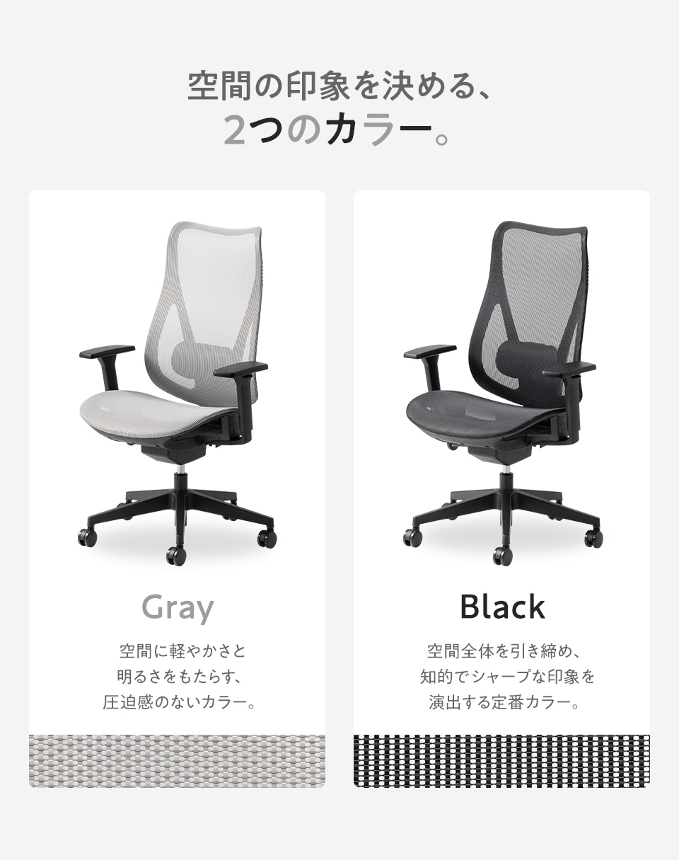 空間の印象を決める2つのカラー。空間に軽やかさと明るさをもたらす圧迫感のないグレーと、空間全体を引き締め知的でシャープな印象を演出するブラックの2色展開です。