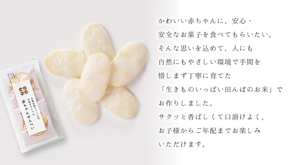 かわいい赤ちゃんに、安心・安全なお菓子を食べてもらいたい。そんな思いを込めて、人にも自然にもやさしい環境で手間を惜しまず丁寧に育てた「生きものいっぱい田んぼのお米」でお作りしました。サクッと香ばしくて口溶けよく、お子様からご年配までお楽しみいただけます。