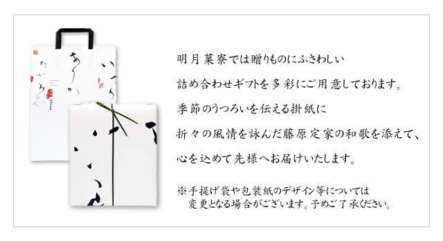 明月菓寮では贈りものにふさわしい詰め合わせギフトを多彩にご用意しております。季節のうつろいを伝える掛紙に折々の風情を詠んだ藤原定家の和歌を添えて、心を込めて先様へお届けいたします。