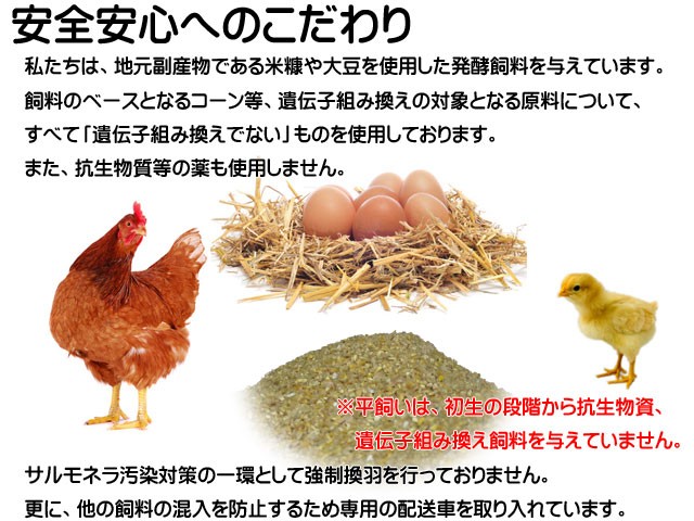 安全安心へのこだわり,地元副産物である米糠や大豆を使用した発酵飼料,「遺伝子組み換えでない」飼料使用,抗生物質等の薬不使用強制換羽を行わず他の資料の混入を防止するため専用の配送車を導入