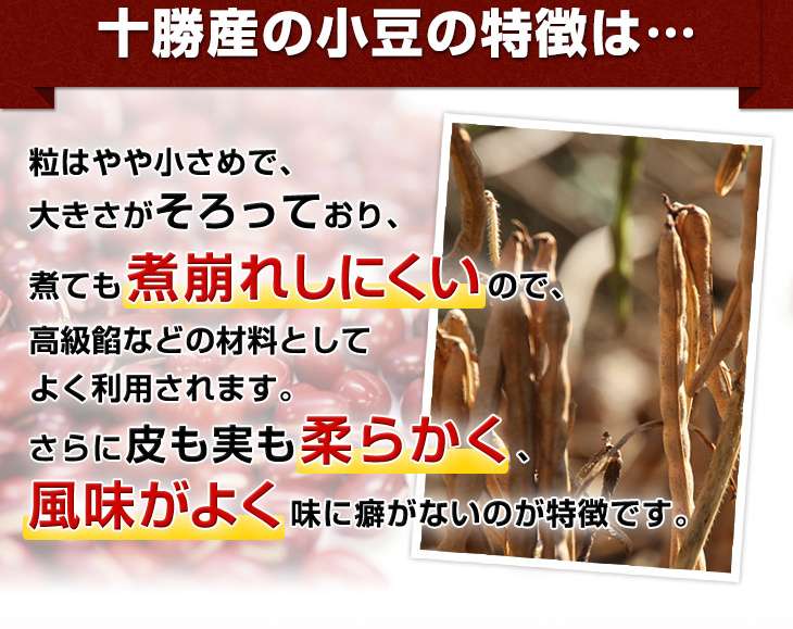 粒はやや小さめで、大きさがそろっており、煮ても煮崩れしにくいので、高級餡などの材料としてよく利用されます。さらに皮も実も柔らかく、風味がよく味に癖がないのが特徴です。