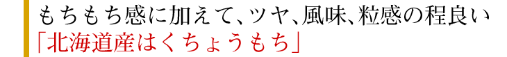 もちもち感に加えて、ツヤ、風味、粒感の程良い「北海道産はくちょうもち」
