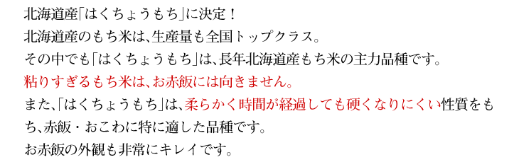粘りすぎるもち米は、お赤飯には向きません。また、「はくちょうもち」は、柔らかく時間が経過しても硬くなりにくい性質をもち、赤飯・おこわに特に適した品種です。