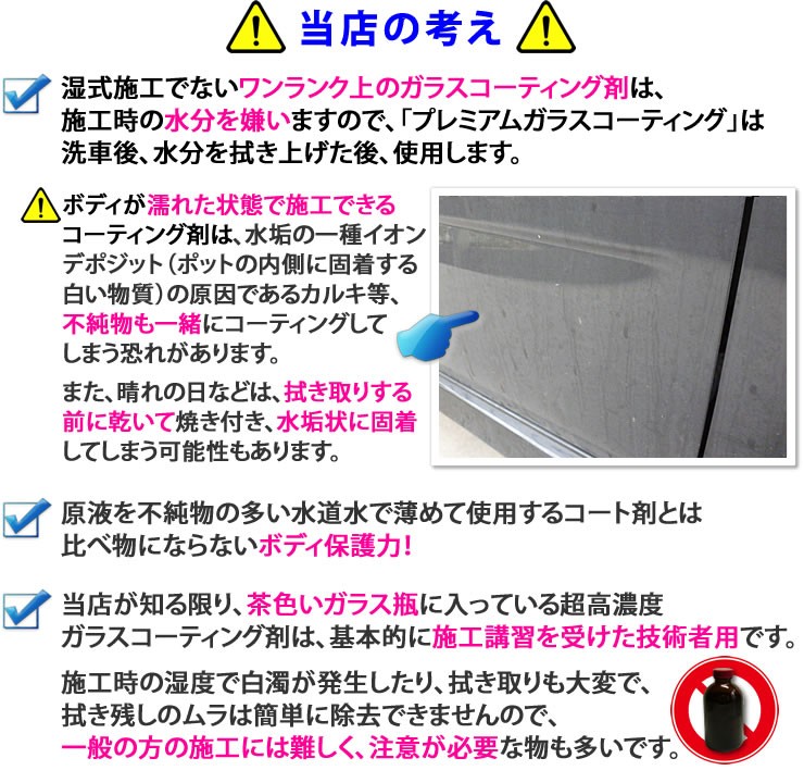 プレミアムガラスコーティング他社製品との違い★ガラス繊維系でない純粋なガラスコーティング剤は、施工時の水分を嫌いますので「プレミアムガラスコーティング」は、洗車後水分を拭き上げた後、使用します★ボディが濡れた状態で施工できるコーティング剤は、水垢の原因の一種イオンデポジットの原因であるカルキ等、不純物も一緒にコーティングしてしまいます。また、晴れの日などは、拭き取りする前に乾いて焼き付き、水垢状に固着してしまうという問題があります★ガラス繊維系コーティング剤や、原液を不純物の多い水道水で薄めて使用するコート剤とは比べ物にならないボディ保護力★当社が知る限り、茶色いガラス瓶に入っている超高濃度ガラスコーティング剤は、基本的に施工講習を受けた技術者用です。施工時の湿度で白濁が発生したり拭き取りも大変で、吹き残しのムラは簡単に除去できませんので、一般の方の施工には難しく注意が必要なものです